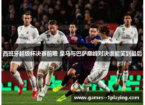 西班牙超级杯决赛前瞻 皇马与巴萨巅峰对决谁能笑到最后