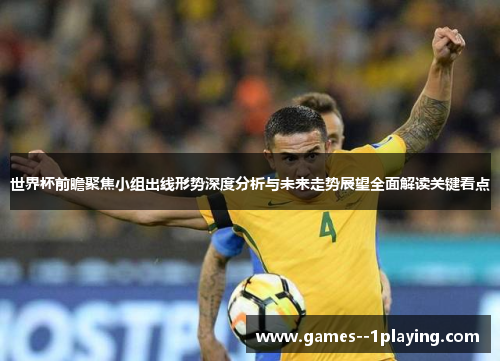 世界杯前瞻聚焦小组出线形势深度分析与未来走势展望全面解读关键看点