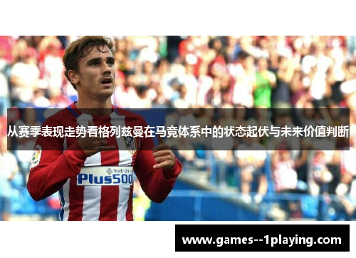 从赛季表现走势看格列兹曼在马竞体系中的状态起伏与未来价值判断 从赛季表现走势看格列兹曼在马竞体系中的状态起伏与未来价值判断