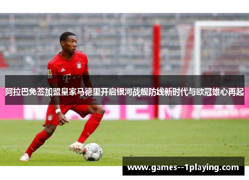 阿拉巴免签加盟皇家马德里开启银河战舰防线新时代与欧冠雄心再起