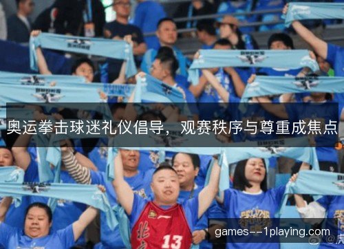 奥运拳击球迷礼仪倡导，观赛秩序与尊重成焦点